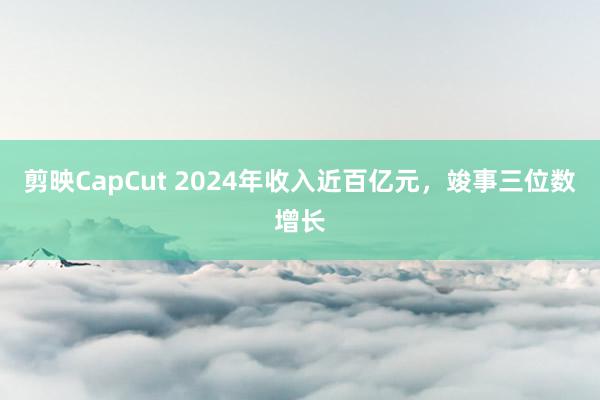 剪映CapCut 2024年收入近百亿元，竣事三位数增长