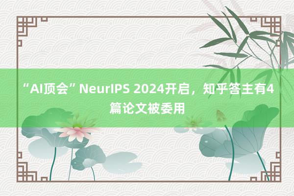 “AI顶会”NeurIPS 2024开启，知乎答主有4篇论文被委用