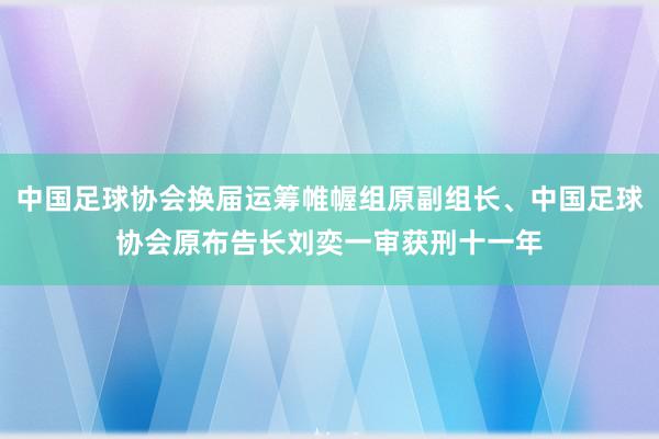 中国足球协会换届运筹帷幄组原副组长、中国足球协会原布告长刘奕一审获刑十一年