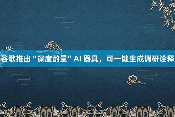 谷歌推出“深度酌量”AI 器具，可一键生成调研诠释