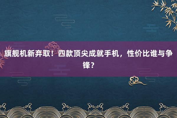 旗舰机新弃取！四款顶尖成就手机，性价比谁与争锋？