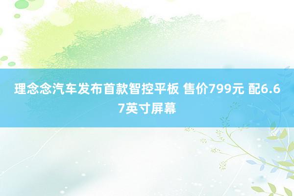 理念念汽车发布首款智控平板 售价799元 配6.67英寸屏幕