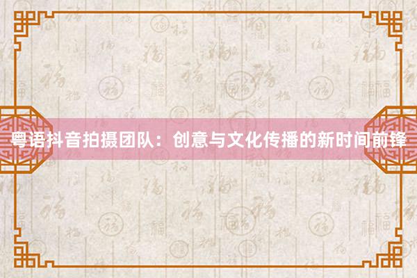 粤语抖音拍摄团队：创意与文化传播的新时间前锋