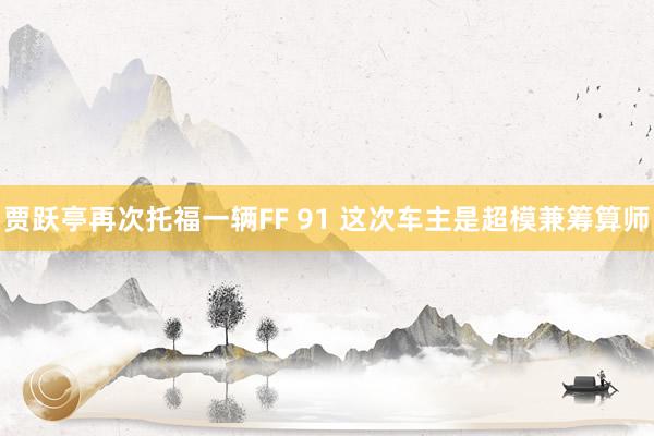 贾跃亭再次托福一辆FF 91 这次车主是超模兼筹算师