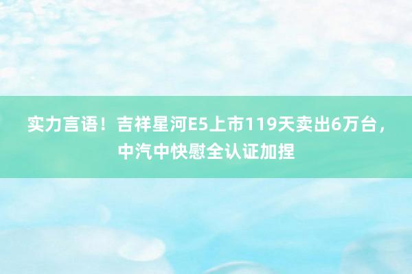 实力言语！吉祥星河E5上市119天卖出6万台，中汽中快慰全认证加捏