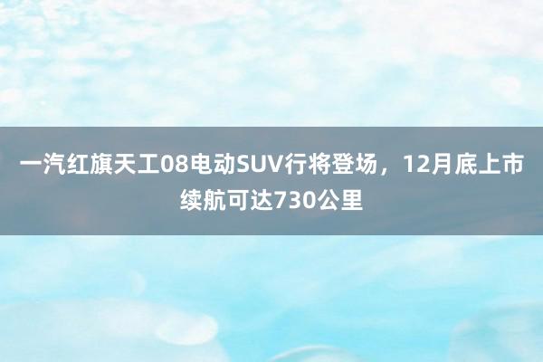 一汽红旗天工08电动SUV行将登场，12月底上市续航可达730公里