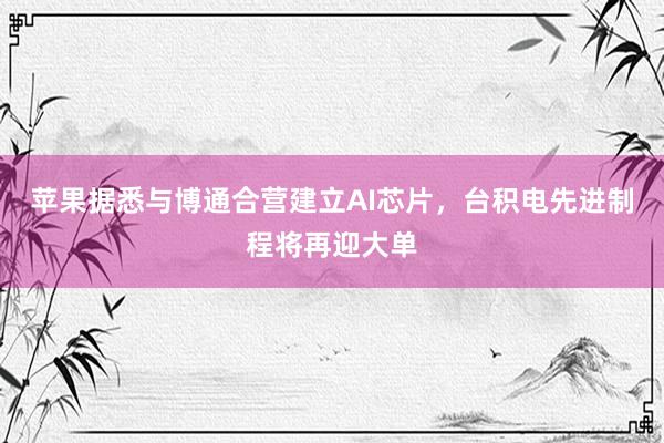 苹果据悉与博通合营建立AI芯片，台积电先进制程将再迎大单