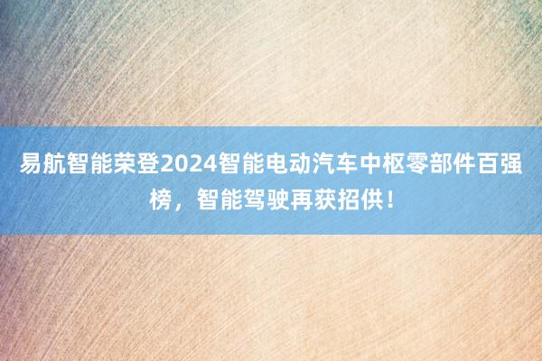 易航智能荣登2024智能电动汽车中枢零部件百强榜，智能驾驶再获招供！