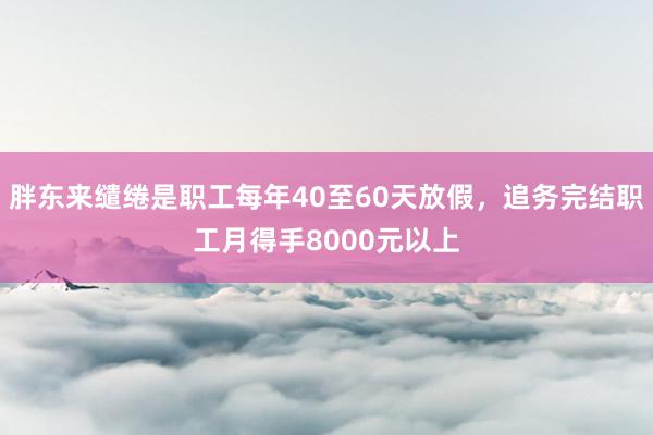 胖东来缱绻是职工每年40至60天放假，追务完结职工月得手8000元以上