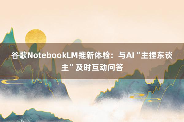 谷歌NotebookLM推新体验：与AI“主捏东谈主”及时互动问答