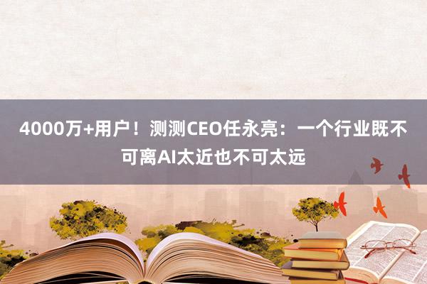 4000万+用户！测测CEO任永亮：一个行业既不可离AI太近也不可太远