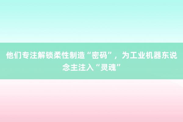 他们专注解锁柔性制造“密码”，为工业机器东说念主注入“灵魂”