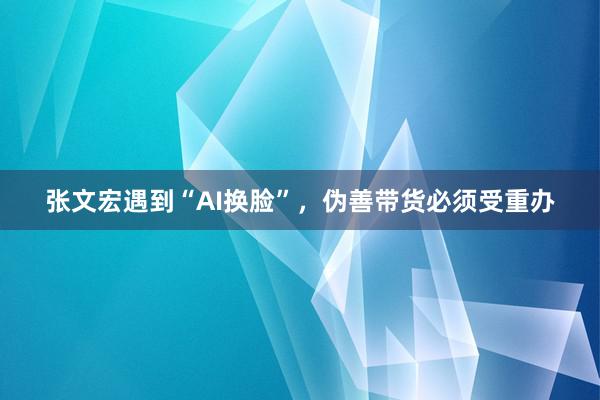 张文宏遇到“AI换脸”，伪善带货必须受重办