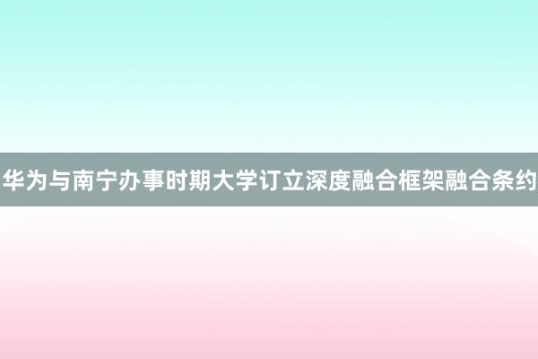 华为与南宁办事时期大学订立深度融合框架融合条约