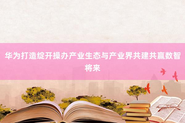 华为打造绽开操办产业生态与产业界共建共赢数智将来