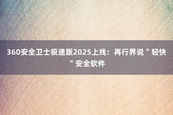 360安全卫士极速版2025上线：再行界说＂轻快＂安全软件