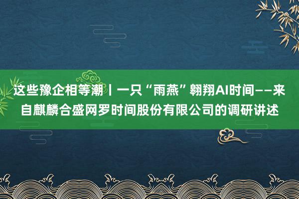 这些豫企相等潮丨一只“雨燕”翱翔AI时间——来自麒麟合盛网罗时间股份有限公司的调研讲述