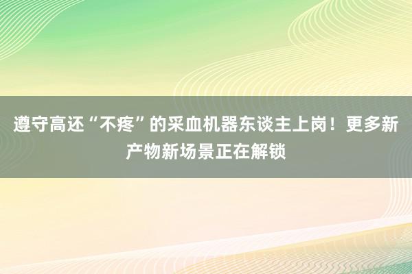 遵守高还“不疼”的采血机器东谈主上岗！更多新产物新场景正在解锁