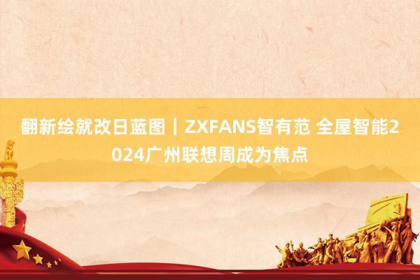 翻新绘就改日蓝图｜ZXFANS智有范 全屋智能2024广州联想周成为焦点