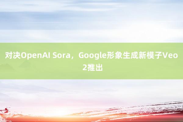 对决OpenAI Sora，Google形象生成新模子Veo 2推出