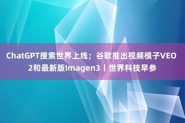 ChatGPT搜索世界上线；谷歌推出视频模子VEO 2和最新版Imagen3丨世界科技早参