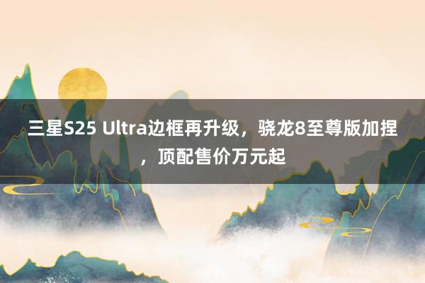 三星S25 Ultra边框再升级，骁龙8至尊版加捏，顶配售价万元起