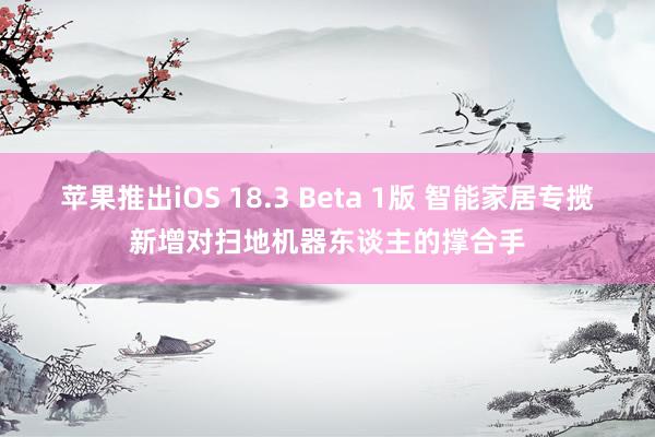 苹果推出iOS 18.3 Beta 1版 智能家居专揽新增对扫地机器东谈主的撑合手