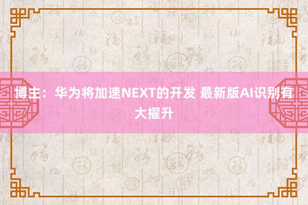 博主：华为将加速NEXT的开发 最新版AI识别有大擢升