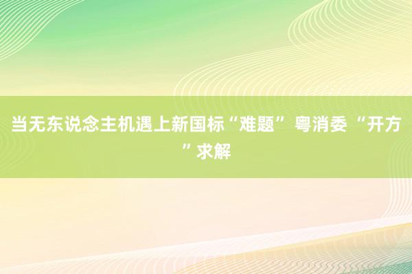 当无东说念主机遇上新国标“难题” 粤消委 “开方”求解