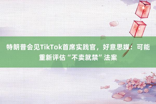 特朗普会见TikTok首席实践官，好意思媒：可能重新评估“不卖就禁”法案