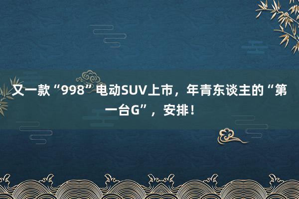 又一款“998”电动SUV上市，年青东谈主的“第一台G”，安排！