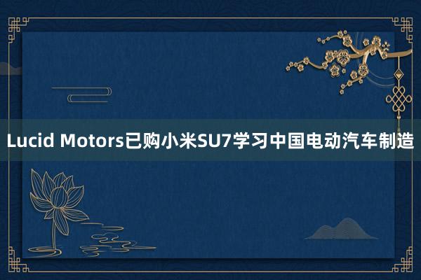 Lucid Motors已购小米SU7学习中国电动汽车制造