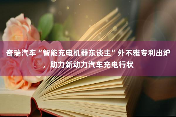 奇瑞汽车“智能充电机器东谈主”外不雅专利出炉，助力新动力汽车充电行状