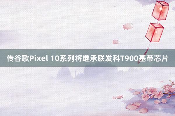 传谷歌Pixel 10系列将继承联发科T900基带芯片