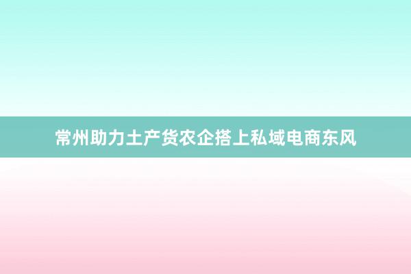 常州助力土产货农企搭上私域电商东风