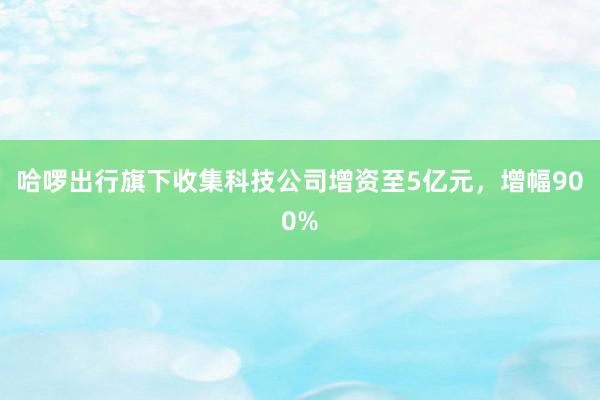 哈啰出行旗下收集科技公司增资至5亿元，增幅900%