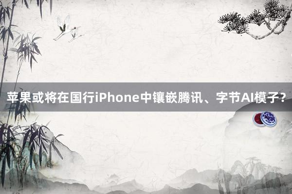 苹果或将在国行iPhone中镶嵌腾讯、字节AI模子？