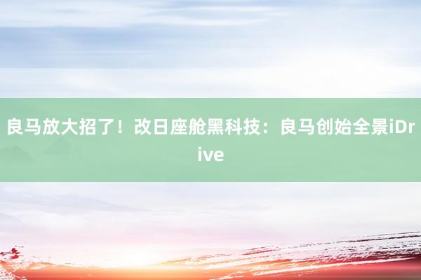 良马放大招了！改日座舱黑科技：良马创始全景iDrive