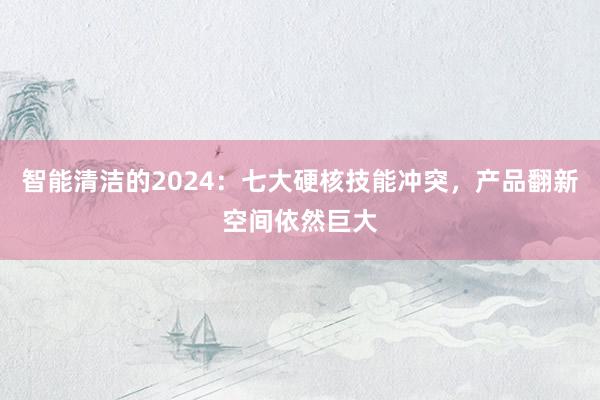 智能清洁的2024：七大硬核技能冲突，产品翻新空间依然巨大