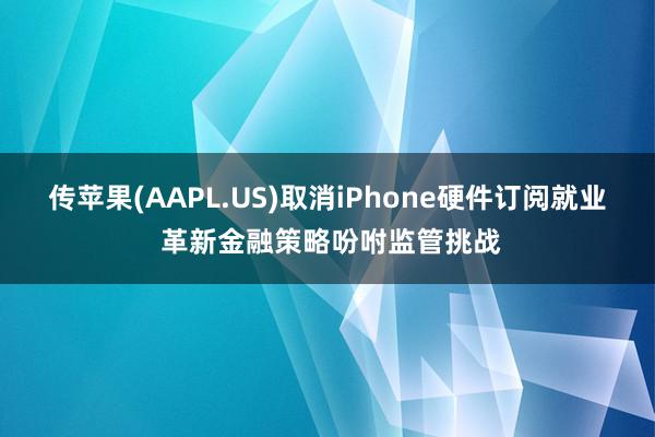 传苹果(AAPL.US)取消iPhone硬件订阅就业 革新金融策略吩咐监管挑战