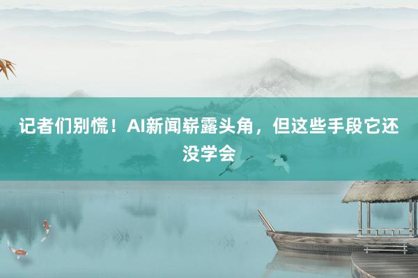 记者们别慌！AI新闻崭露头角，但这些手段它还没学会