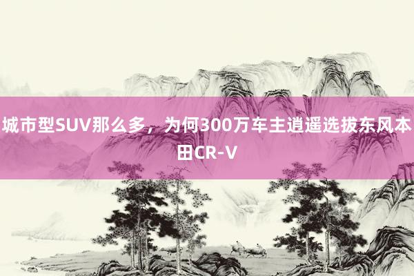 城市型SUV那么多，为何300万车主逍遥选拔东风本田CR-V