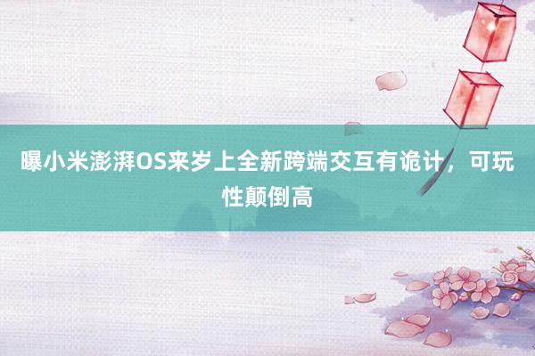 曝小米澎湃OS来岁上全新跨端交互有诡计，可玩性颠倒高