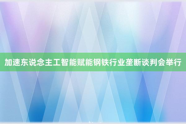 加速东说念主工智能赋能钢铁行业垄断谈判会举行