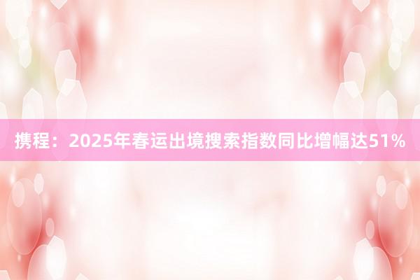 携程：2025年春运出境搜索指数同比增幅达51%