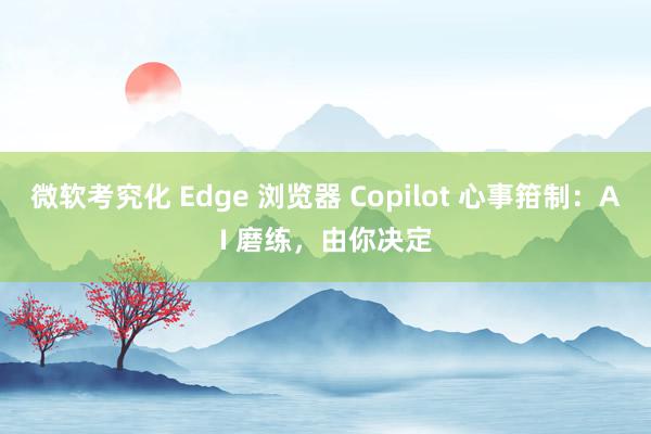 微软考究化 Edge 浏览器 Copilot 心事箝制：AI 磨练，由你决定