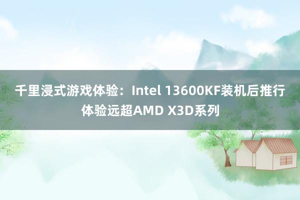 千里浸式游戏体验：Intel 13600KF装机后推行体验远超AMD X3D系列