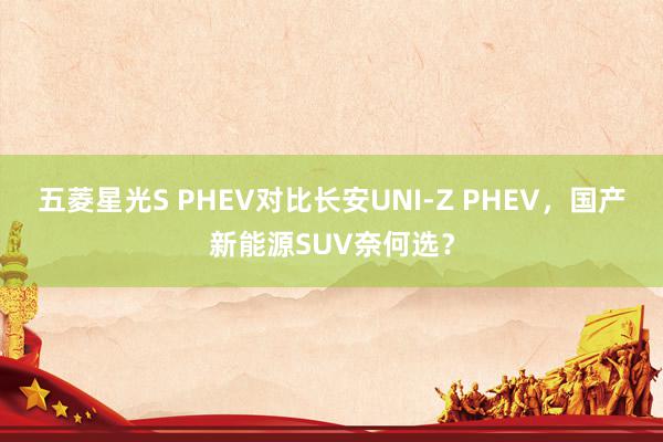 五菱星光S PHEV对比长安UNI-Z PHEV，国产新能源SUV奈何选？