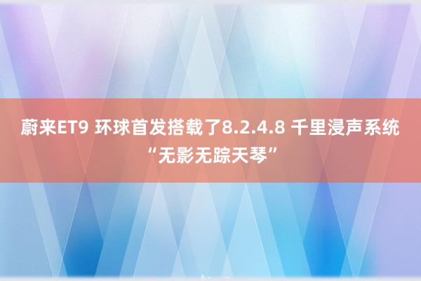 蔚来ET9 环球首发搭载了8.2.4.8 千里浸声系统“无影无踪天琴”