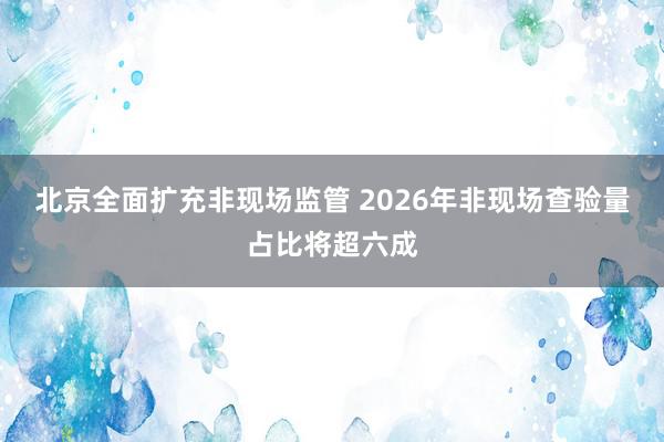 北京全面扩充非现场监管 2026年非现场查验量占比将超六成